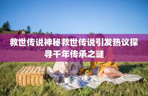 救世传说神秘救世传说引发热议探寻千年传承之谜