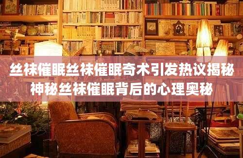 丝袜催眠丝袜催眠奇术引发热议揭秘神秘丝袜催眠背后的心理奥秘