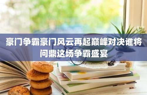 豪门争霸豪门风云再起巅峰对决谁将问鼎这场争霸盛宴