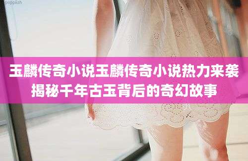 玉麟传奇小说玉麟传奇小说热力来袭揭秘千年古玉背后的奇幻故事
