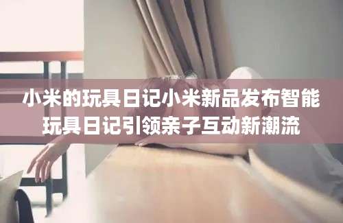 小米的玩具日记小米新品发布智能玩具日记引领亲子互动新潮流