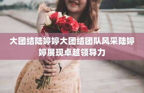 大团结陆婷婷大团结团队风采陆婷婷展现卓越领导力
