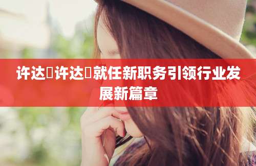 许达硩许达硩就任新职务引领行业发展新篇章