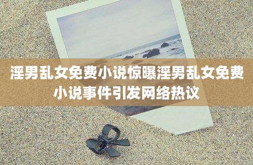 淫男乱女免费小说惊曝淫男乱女免费小说事件引发网络热议