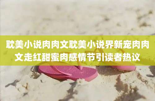 耽美小说肉肉文耽美小说界新宠肉肉文走红甜蜜肉感情节引读者热议