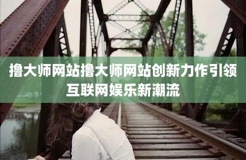 撸大师网站撸大师网站创新力作引领互联网娱乐新潮流
