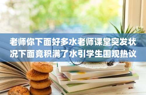 老师你下面好多水老师课堂突发状况下面竟积满了水引学生围观热议