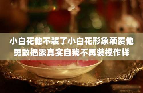 小白花他不装了小白花形象颠覆他勇敢揭露真实自我不再装模作样