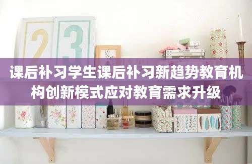 课后补习学生课后补习新趋势教育机构创新模式应对教育需求升级