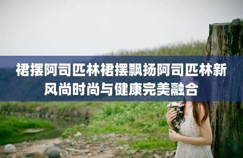 裙摆阿司匹林裙摆飘扬阿司匹林新风尚时尚与健康完美融合