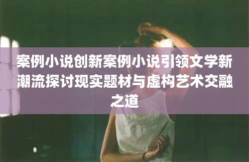 案例小说创新案例小说引领文学新潮流探讨现实题材与虚构艺术交融之道