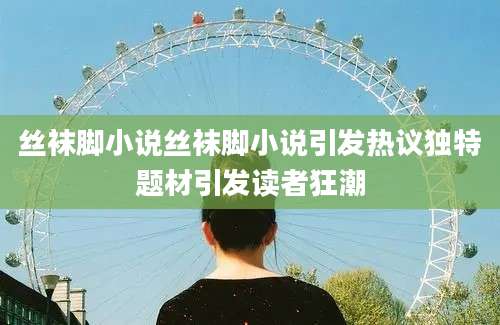 丝袜脚小说丝袜脚小说引发热议独特题材引发读者狂潮
