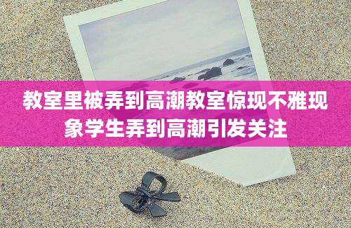 教室里被弄到高潮教室惊现不雅现象学生弄到高潮引发关注