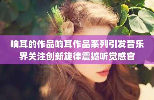 响耳的作品响耳作品系列引发音乐界关注创新旋律震撼听觉感官