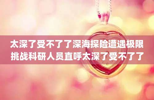 太深了受不了了深海探险遭遇极限挑战科研人员直呼太深了受不了了