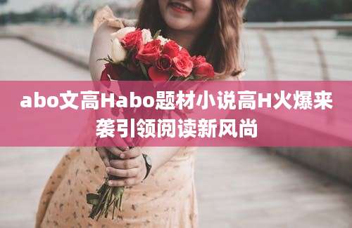 abo文高Habo题材小说高H火爆来袭引领阅读新风尚
