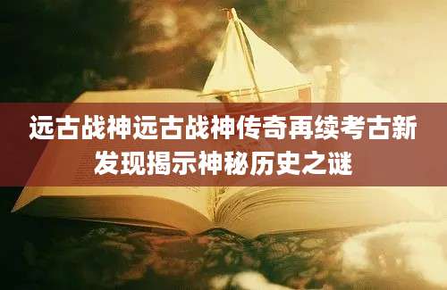 远古战神远古战神传奇再续考古新发现揭示神秘历史之谜