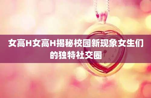 女高H女高H揭秘校园新现象女生们的独特社交圈