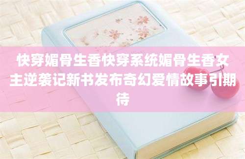快穿媚骨生香快穿系统媚骨生香女主逆袭记新书发布奇幻爱情故事引期待