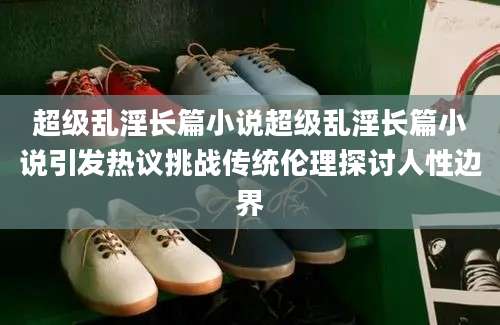 超级乱淫长篇小说超级乱淫长篇小说引发热议挑战传统伦理探讨人性边界