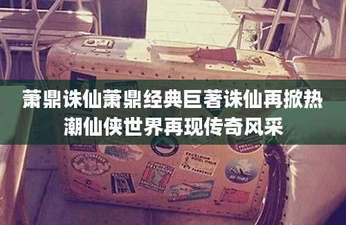 萧鼎诛仙萧鼎经典巨著诛仙再掀热潮仙侠世界再现传奇风采
