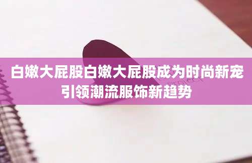白嫩大屁股白嫩大屁股成为时尚新宠引领潮流服饰新趋势