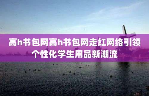 高h书包网高h书包网走红网络引领个性化学生用品新潮流