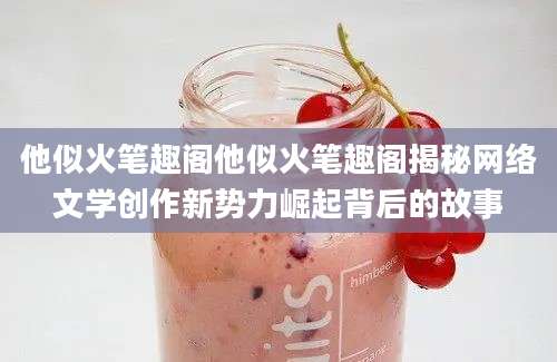他似火笔趣阁他似火笔趣阁揭秘网络文学创作新势力崛起背后的故事