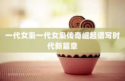 一代女枭一代女枭传奇崛起谱写时代新篇章