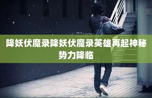 降妖伏魔录降妖伏魔录英雄再起神秘势力降临