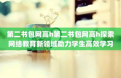 第二书包网高h第二书包网高h探索网络教育新领域助力学生高效学习
