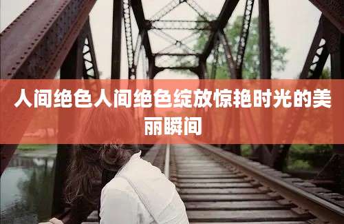 人间绝色人间绝色绽放惊艳时光的美丽瞬间
