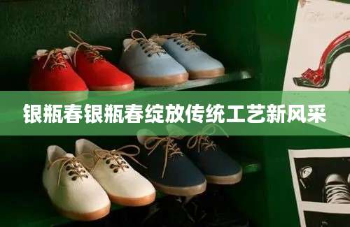 银瓶春银瓶春绽放传统工艺新风采