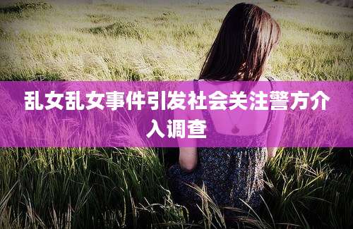 乱女乱女事件引发社会关注警方介入调查