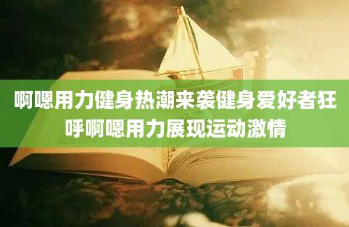 啊嗯用力健身热潮来袭健身爱好者狂呼啊嗯用力展现运动激情