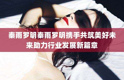 秦雨罗明秦雨罗明携手共筑美好未来助力行业发展新篇章