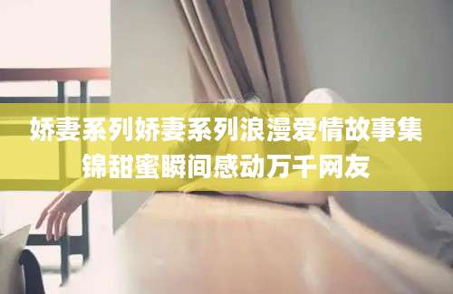 娇妻系列娇妻系列浪漫爱情故事集锦甜蜜瞬间感动万千网友