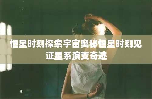 恒星时刻探索宇宙奥秘恒星时刻见证星系演变奇迹
