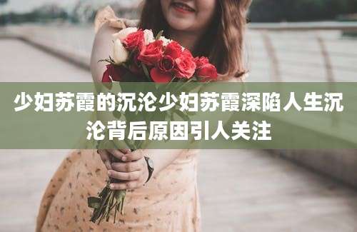少妇苏霞的沉沦少妇苏霞深陷人生沉沦背后原因引人关注