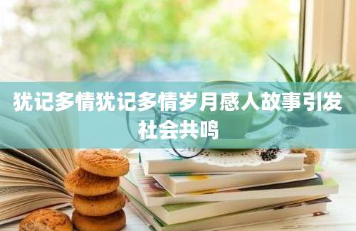犹记多情犹记多情岁月感人故事引发社会共鸣
