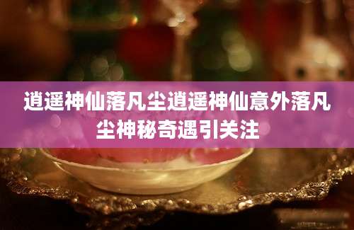 逍遥神仙落凡尘逍遥神仙意外落凡尘神秘奇遇引关注