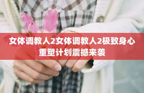 女体调教人2女体调教人2极致身心重塑计划震撼来袭