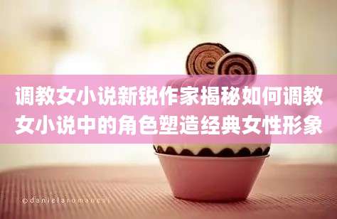 调教女小说新锐作家揭秘如何调教女小说中的角色塑造经典女性形象