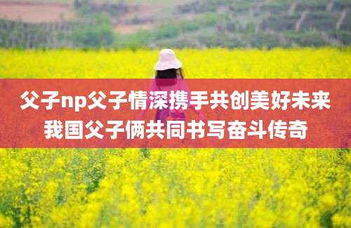 父子np父子情深携手共创美好未来我国父子俩共同书写奋斗传奇