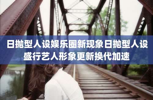 日抛型人设娱乐圈新现象日抛型人设盛行艺人形象更新换代加速