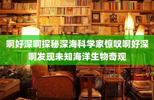啊好深啊探秘深海科学家惊叹啊好深啊发现未知海洋生物奇观