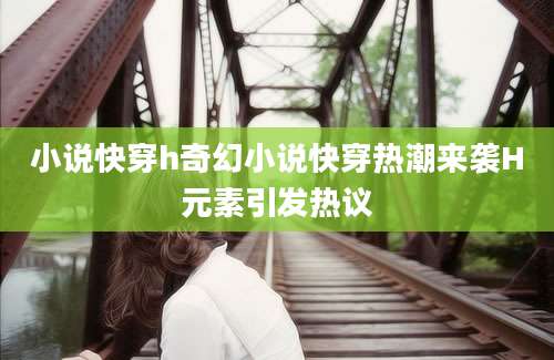 小说快穿h奇幻小说快穿热潮来袭H元素引发热议