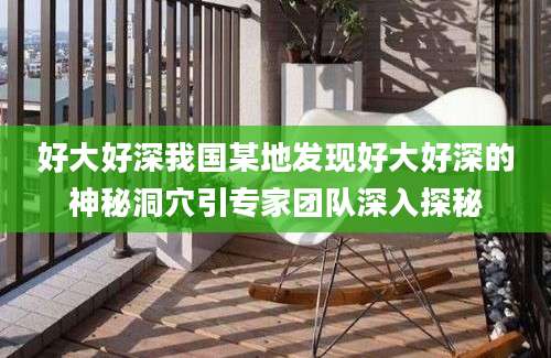 好大好深我国某地发现好大好深的神秘洞穴引专家团队深入探秘