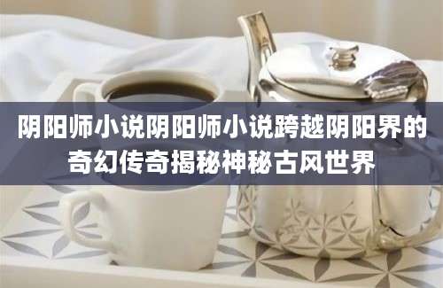 阴阳师小说阴阳师小说跨越阴阳界的奇幻传奇揭秘神秘古风世界