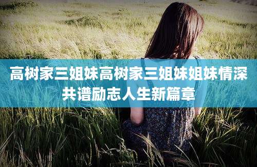 高树家三姐妹高树家三姐妹姐妹情深共谱励志人生新篇章